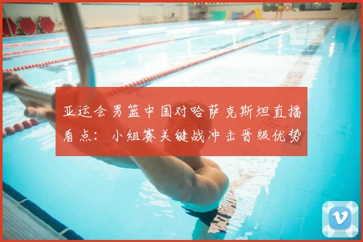 亚运会男篮中国对哈萨克斯坦直播看点:小组赛关键战冲击晋级优势