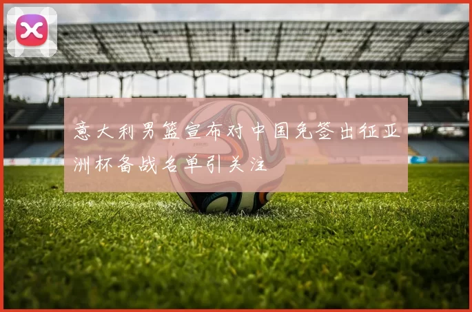 意大利男篮宣布对中国免签出征亚洲杯备战名单引关注