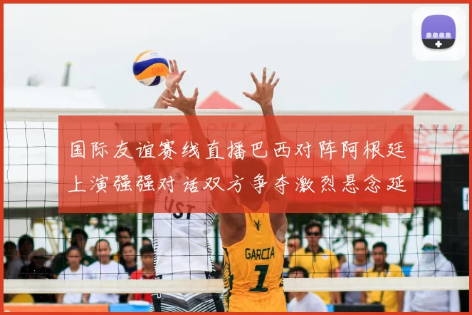 国际友谊赛线直播巴西对阵阿根廷上演强强对话双方争夺激烈悬念延续