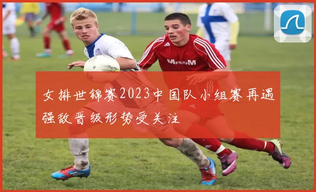 女排世锦赛2023中国队小组赛再遇强敌晋级形势受关注