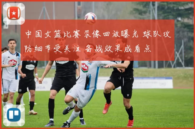 中国女篮比赛录像回放曝光 球队攻防细节受关注 备战效果成看点
