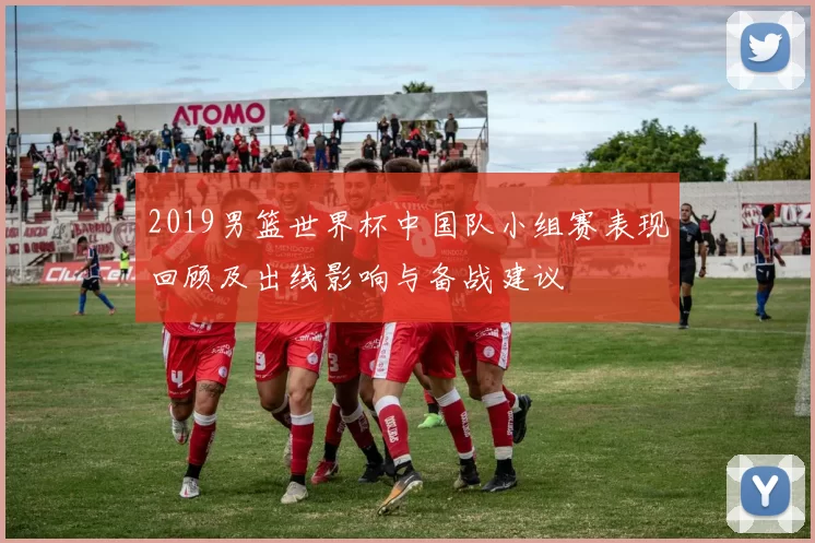 2019男篮世界杯中国队小组赛表现回顾及出线影响与备战建议