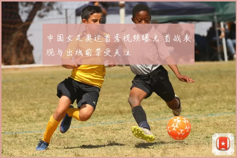 中国女足奥运首秀视频曝光 首战表现与出线前景受关注