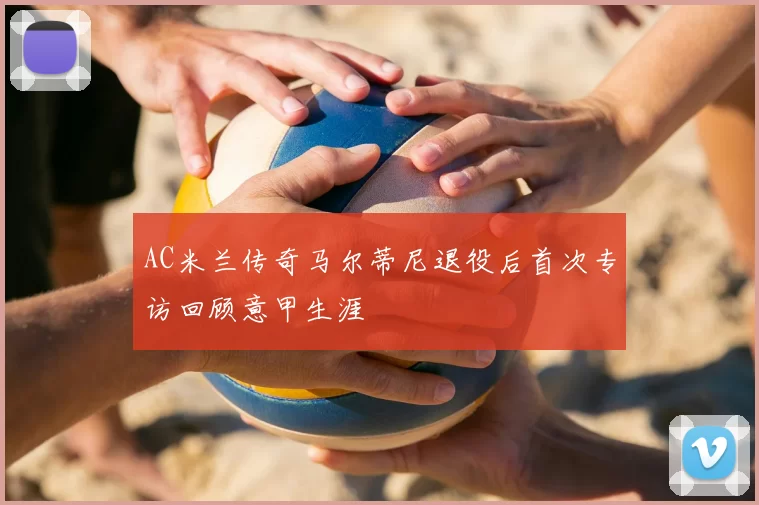 AC米兰传奇马尔蒂尼退役后首次专访回顾意甲生涯