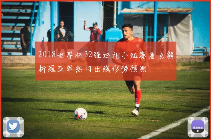 2018世界杯32强巡礼小组赛看点解析冠亚军热门出线形势预测