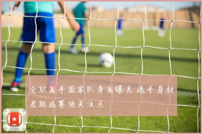 全职高手国家队身高曝光 选手身材差距成赛场关注点