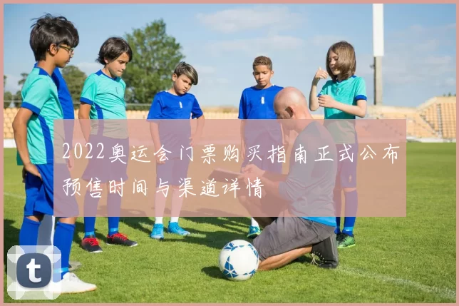 2022奥运会门票购买指南正式公布预售时间与渠道详情