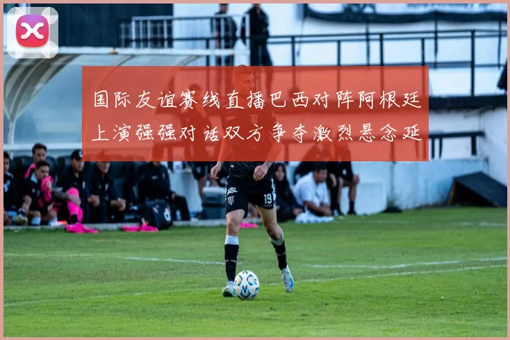 国际友谊赛线直播巴西对阵阿根廷上演强强对话双方争夺激烈悬念延续