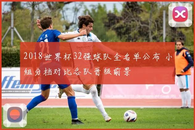 2018世界杯32强球队全名单公布 小组分档对比各队晋级前景