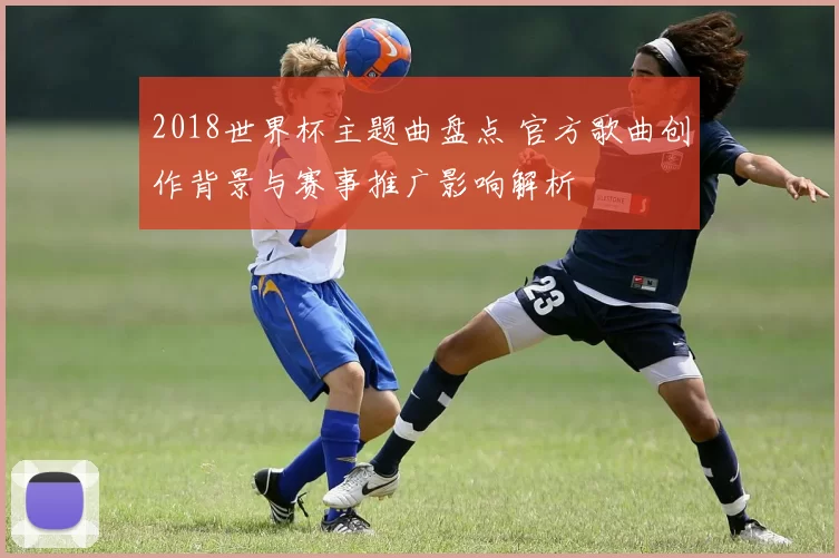 2018世界杯主题曲盘点 官方歌曲创作背景与赛事推广影响解析