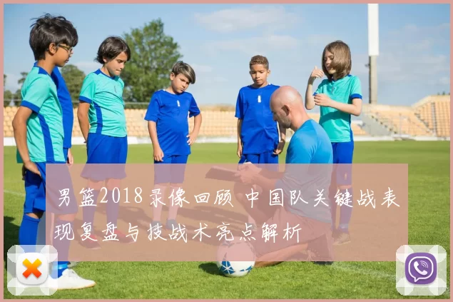 男篮2018录像回顾 中国队关键战表现复盘与技战术亮点解析