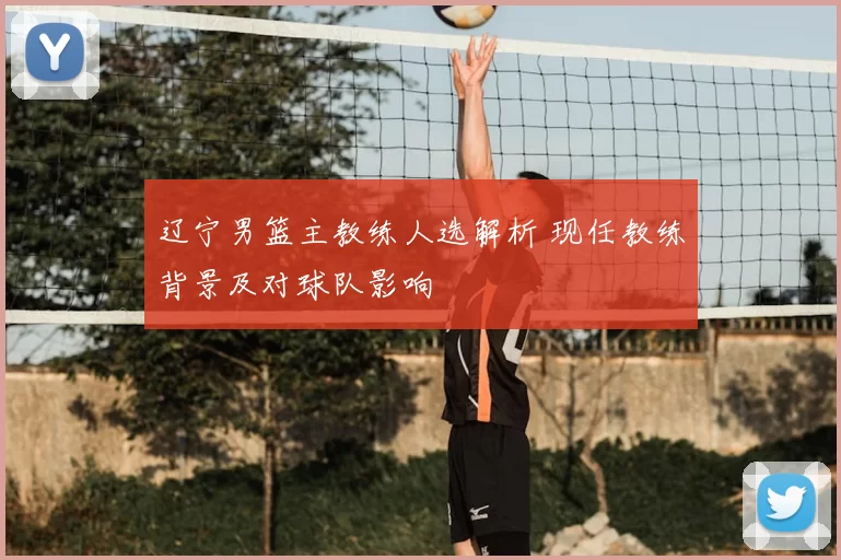 辽宁男篮主教练人选解析 现任教练背景及对球队影响