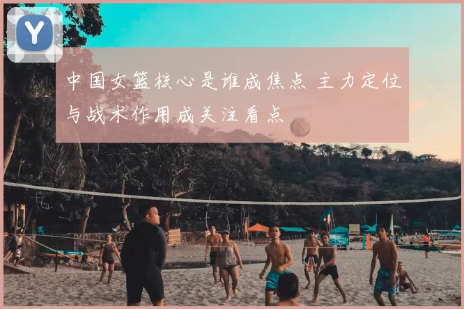 中国女篮核心是谁成焦点 主力定位与战术作用成关注看点