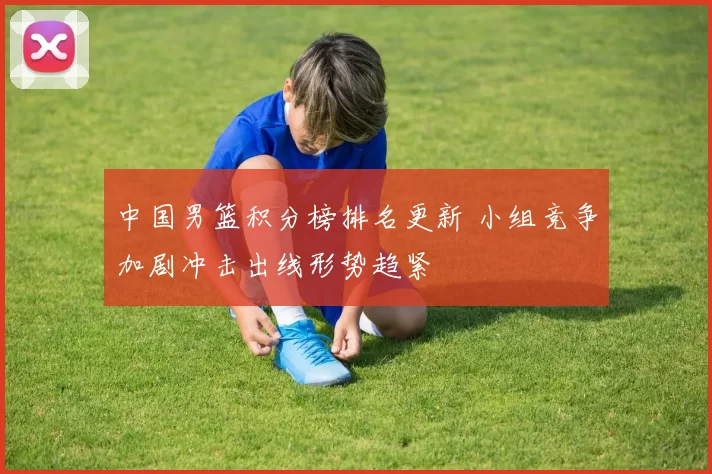 中国男篮积分榜排名更新 小组竞争加剧冲击出线形势趋紧