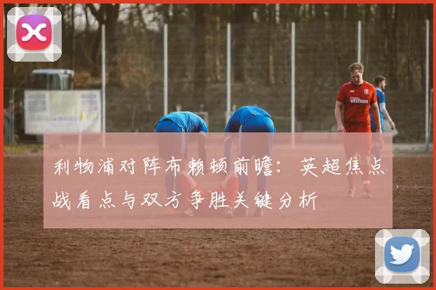 利物浦对阵布赖顿前瞻：英超焦点战看点与双方争胜关键分析