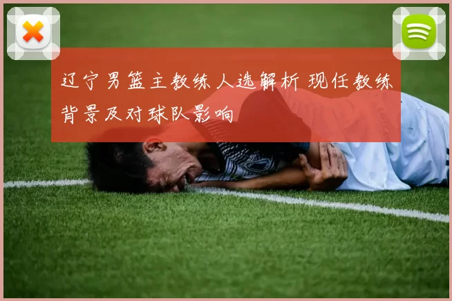 辽宁男篮主教练人选解析 现任教练背景及对球队影响