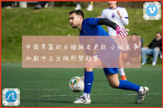 中国男篮积分榜排名更新 小组竞争加剧冲击出线形势趋紧
