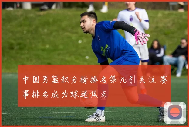 中国男篮积分榜排名第几引关注 赛事排名成为球迷焦点
