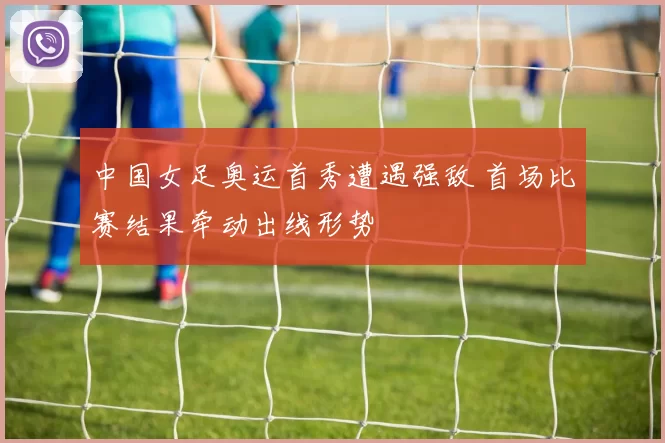 中国女足奥运首秀遭遇强敌 首场比赛结果牵动出线形势