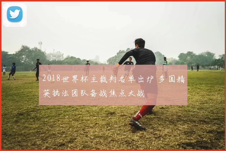 2018世界杯主裁判名单出炉 多国精英执法团队备战焦点大战