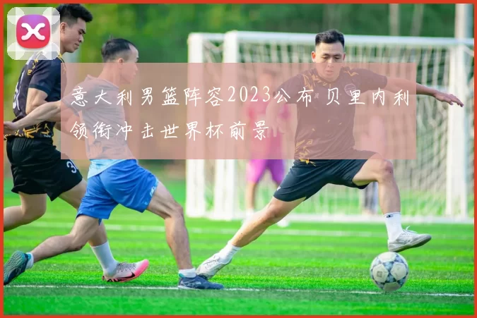 意大利男篮阵容2023公布 贝里内利领衔冲击世界杯前景