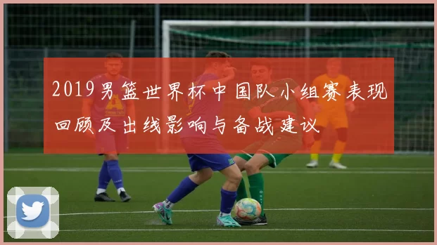 2019男篮世界杯中国队小组赛表现回顾及出线影响与备战建议