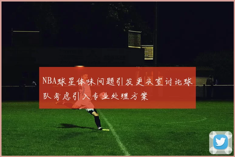 NBA球星体味问题引发更衣室讨论球队考虑引入专业处理方案