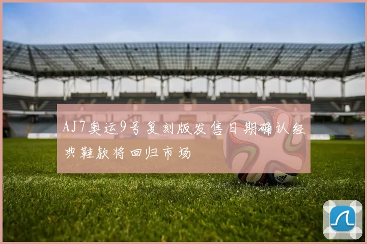 AJ7奥运9号复刻版发售日期确认经典鞋款将回归市场