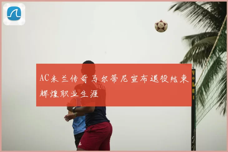 AC米兰传奇马尔蒂尼宣布退役结束辉煌职业生涯