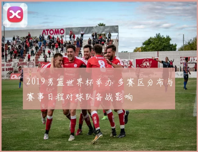 2019男篮世界杯举办 多赛区分布与赛事日程对球队备战影响
