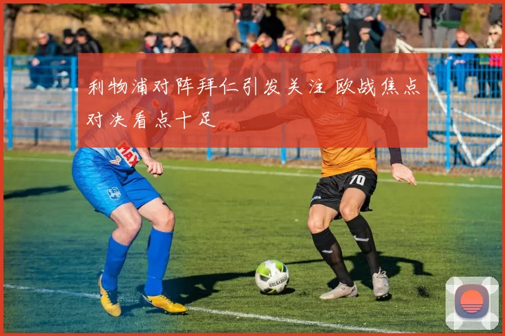 利物浦对阵拜仁引发关注 欧战焦点对决看点十足