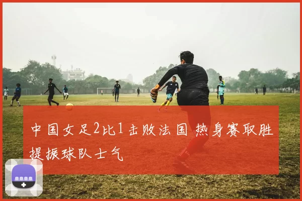 中国女足2比1击败法国 热身赛取胜提振球队士气