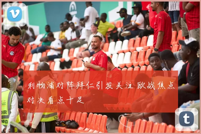 利物浦对阵拜仁引发关注 欧战焦点对决看点十足