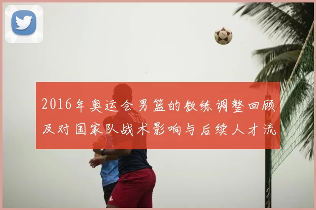2016年奥运会男篮的教练调整回顾及对国家队战术影响与后续人才流动