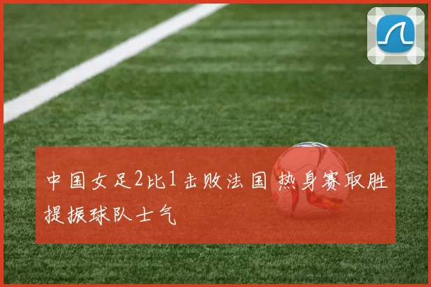 中国女足2比1击败法国 热身赛取胜提振球队士气