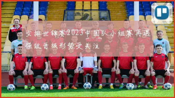 女排世锦赛2023中国队小组赛再遇强敌晋级形势受关注