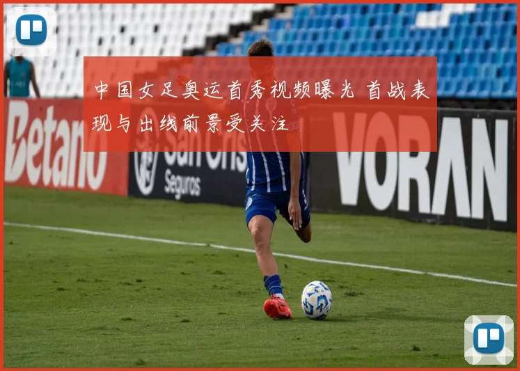 中国女足奥运首秀视频曝光 首战表现与出线前景受关注