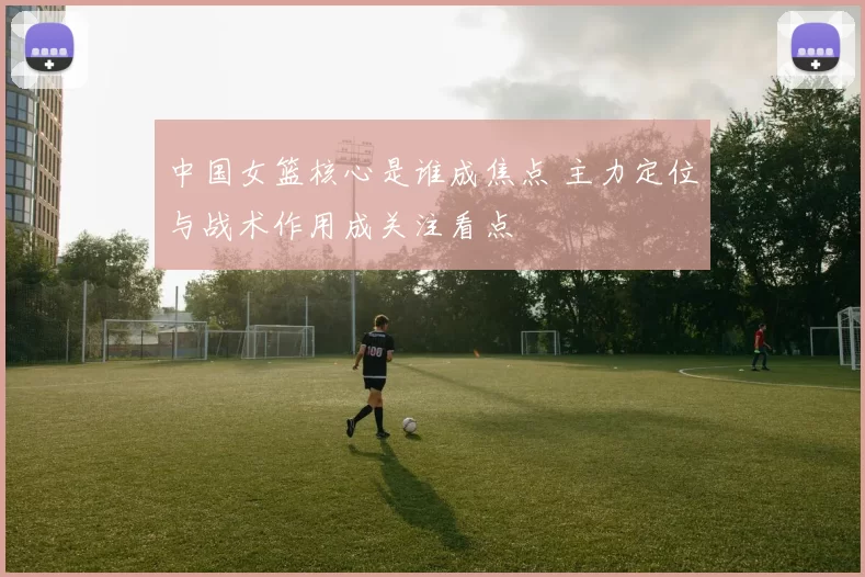 中国女篮核心是谁成焦点 主力定位与战术作用成关注看点