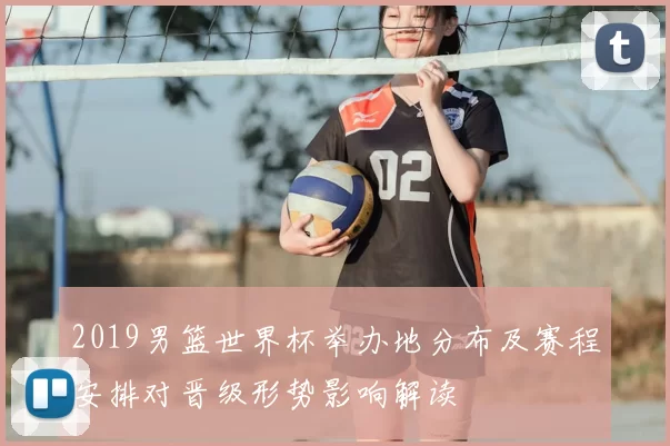 2019男篮世界杯举办地分布及赛程安排对晋级形势影响解读