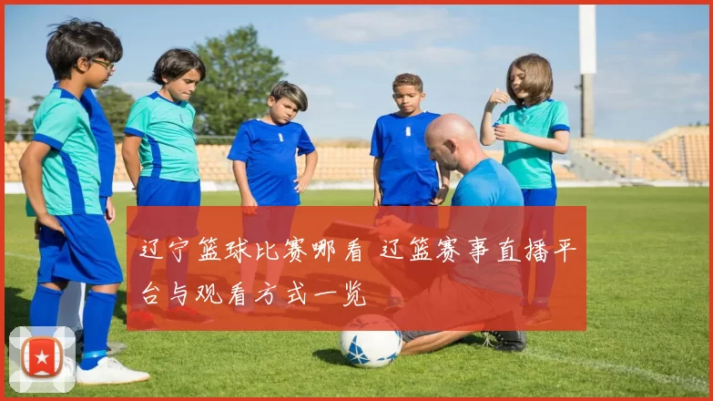 辽宁篮球比赛哪看 辽篮赛事直播平台与观看方式一览