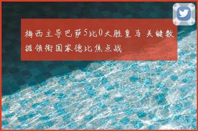 梅西主导巴萨5比0大胜皇马 关键数据领衔国家德比焦点战