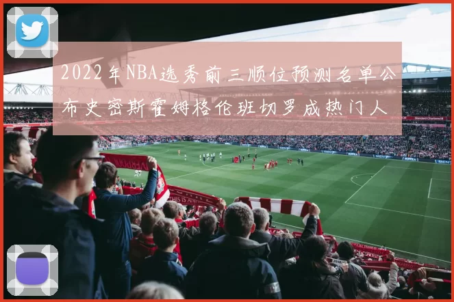 2022年NBA选秀前三顺位预测名单公布史密斯霍姆格伦班切罗成热门人选