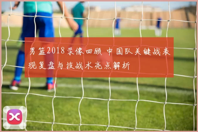 男篮2018录像回顾 中国队关键战表现复盘与技战术亮点解析