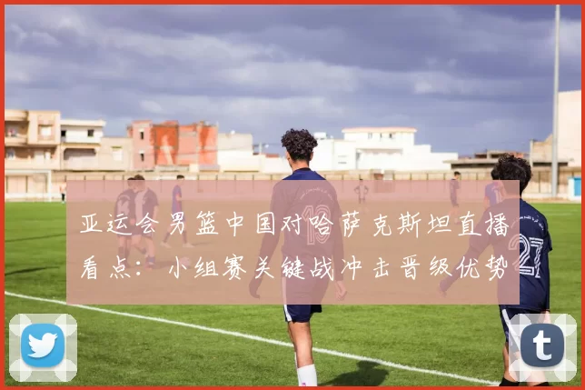 亚运会男篮中国对哈萨克斯坦直播看点:小组赛关键战冲击晋级优势