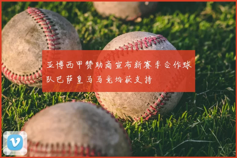亚博西甲赞助商宣布新赛季合作球队巴萨皇马马竞均获支持