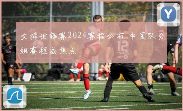 女排世锦赛2024赛程公布 中国队分组赛程成焦点