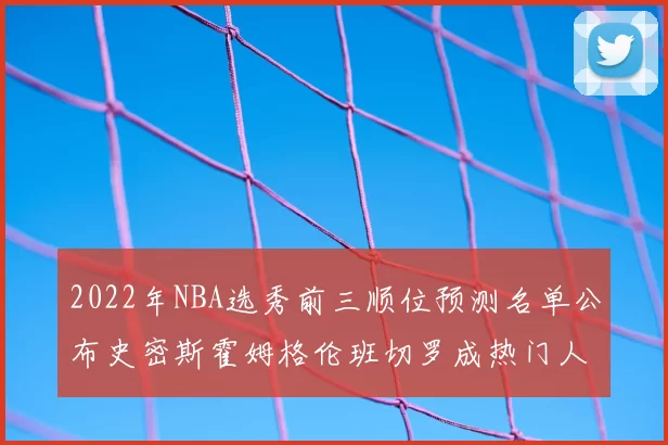 2022年NBA选秀前三顺位预测名单公布史密斯霍姆格伦班切罗成热门人选