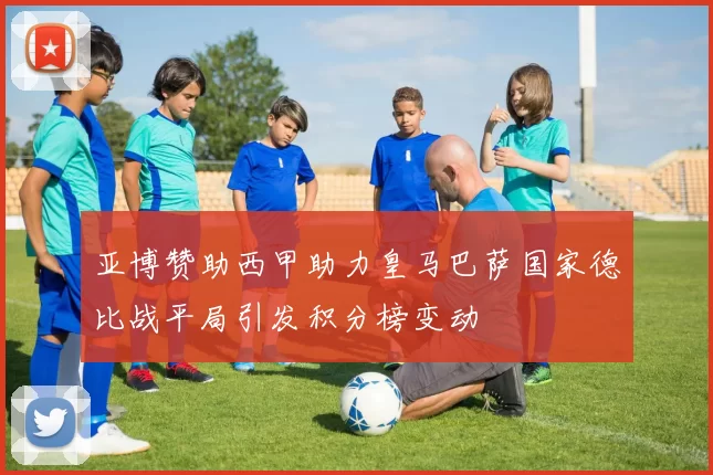 亚博赞助西甲助力皇马巴萨国家德比战平局引发积分榜变动