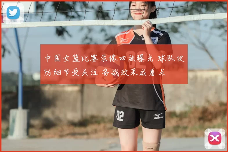 中国女篮比赛录像回放曝光 球队攻防细节受关注 备战效果成看点