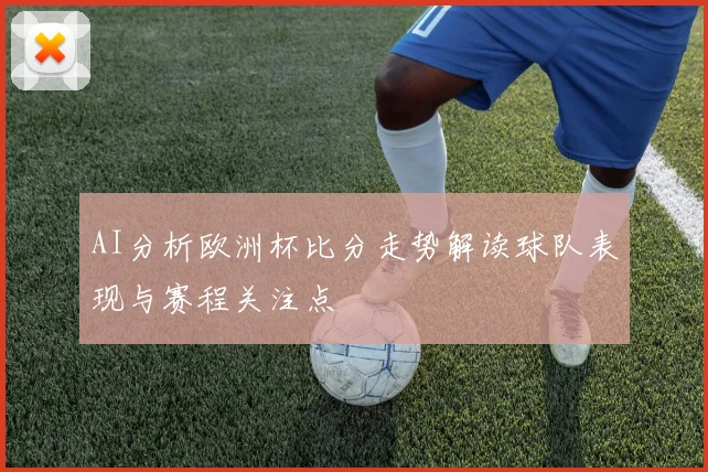 AI分析欧洲杯比分走势解读球队表现与赛程关注点